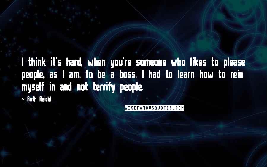 Ruth Reichl Quotes: I think it's hard, when you're someone who likes to please people, as I am, to be a boss. I had to learn how to rein myself in and not terrify people.