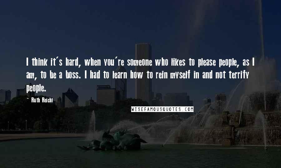 Ruth Reichl Quotes: I think it's hard, when you're someone who likes to please people, as I am, to be a boss. I had to learn how to rein myself in and not terrify people.