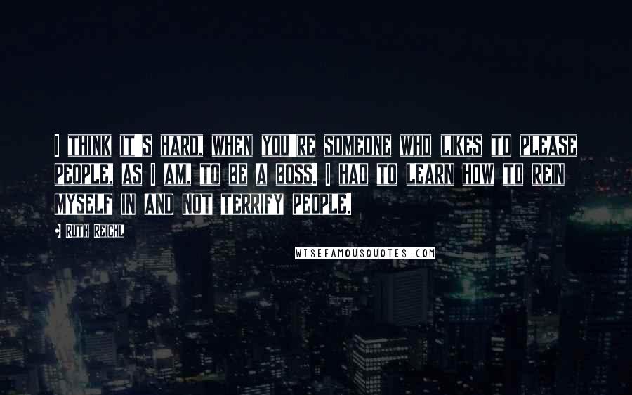 Ruth Reichl Quotes: I think it's hard, when you're someone who likes to please people, as I am, to be a boss. I had to learn how to rein myself in and not terrify people.