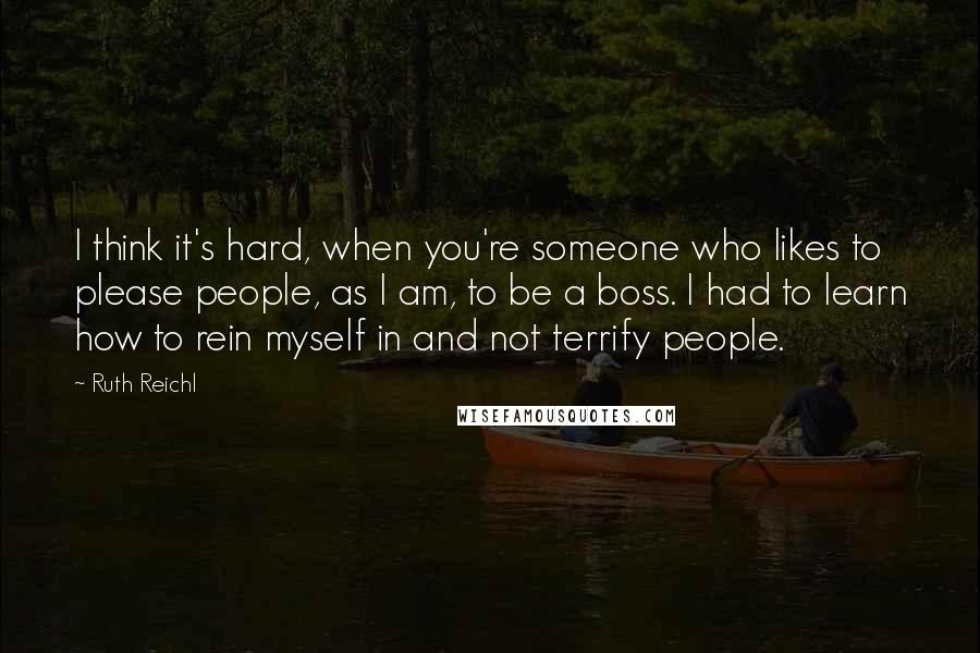 Ruth Reichl Quotes: I think it's hard, when you're someone who likes to please people, as I am, to be a boss. I had to learn how to rein myself in and not terrify people.