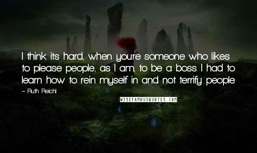 Ruth Reichl Quotes: I think it's hard, when you're someone who likes to please people, as I am, to be a boss. I had to learn how to rein myself in and not terrify people.