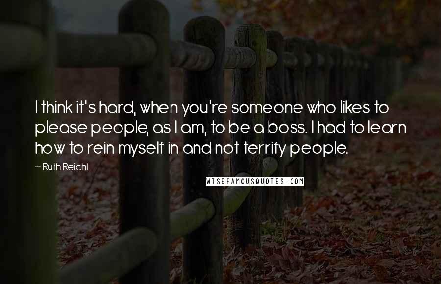 Ruth Reichl Quotes: I think it's hard, when you're someone who likes to please people, as I am, to be a boss. I had to learn how to rein myself in and not terrify people.