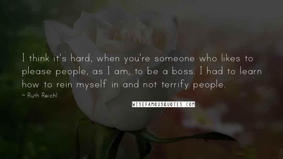 Ruth Reichl Quotes: I think it's hard, when you're someone who likes to please people, as I am, to be a boss. I had to learn how to rein myself in and not terrify people.