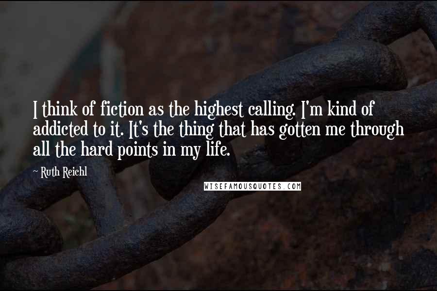 Ruth Reichl Quotes: I think of fiction as the highest calling. I'm kind of addicted to it. It's the thing that has gotten me through all the hard points in my life.