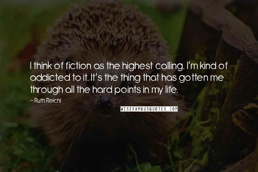 Ruth Reichl Quotes: I think of fiction as the highest calling. I'm kind of addicted to it. It's the thing that has gotten me through all the hard points in my life.