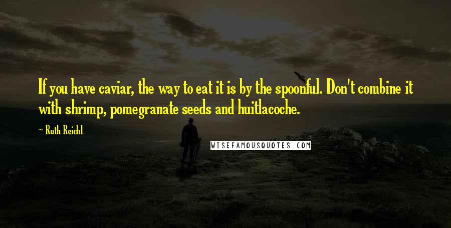 Ruth Reichl Quotes: If you have caviar, the way to eat it is by the spoonful. Don't combine it with shrimp, pomegranate seeds and huitlacoche.