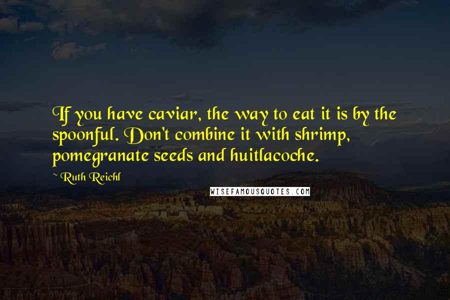 Ruth Reichl Quotes: If you have caviar, the way to eat it is by the spoonful. Don't combine it with shrimp, pomegranate seeds and huitlacoche.