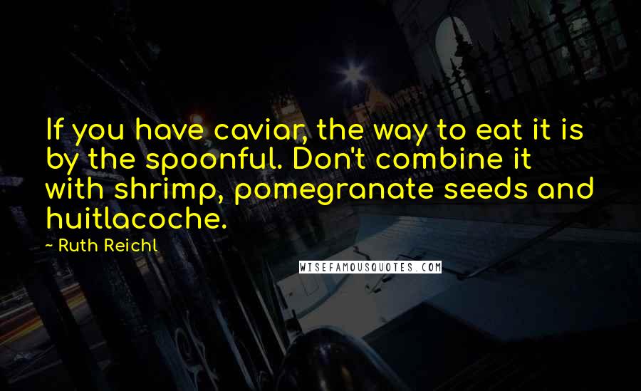 Ruth Reichl Quotes: If you have caviar, the way to eat it is by the spoonful. Don't combine it with shrimp, pomegranate seeds and huitlacoche.