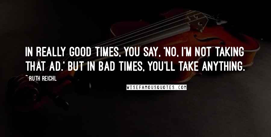 Ruth Reichl Quotes: In really good times, you say, 'No, I'm not taking that ad.' But in bad times, you'll take anything.