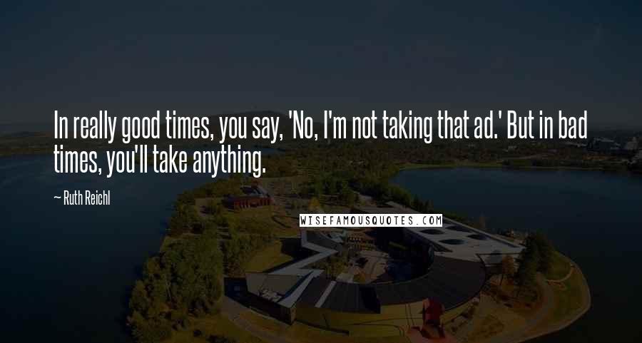 Ruth Reichl Quotes: In really good times, you say, 'No, I'm not taking that ad.' But in bad times, you'll take anything.