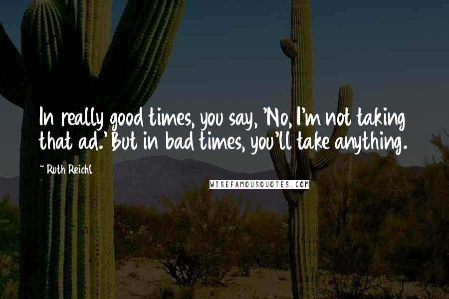 Ruth Reichl Quotes: In really good times, you say, 'No, I'm not taking that ad.' But in bad times, you'll take anything.