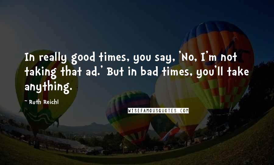 Ruth Reichl Quotes: In really good times, you say, 'No, I'm not taking that ad.' But in bad times, you'll take anything.