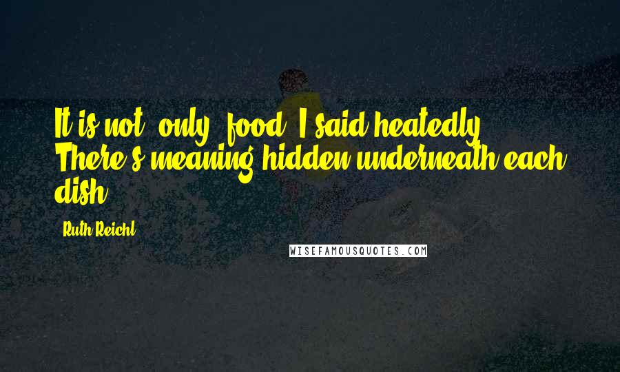 Ruth Reichl Quotes: It is not 'only' food, I said heatedly. There's meaning hidden underneath each dish.