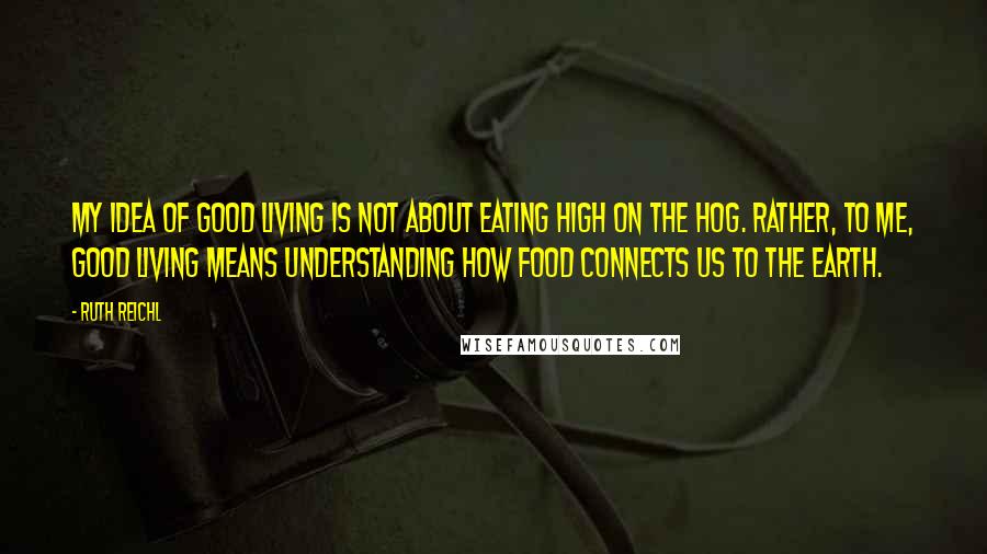 Ruth Reichl Quotes: My idea of good living is not about eating high on the hog. Rather, to me, good living means understanding how food connects us to the earth.