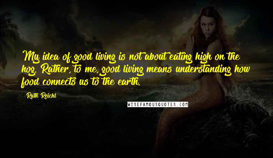 Ruth Reichl Quotes: My idea of good living is not about eating high on the hog. Rather, to me, good living means understanding how food connects us to the earth.