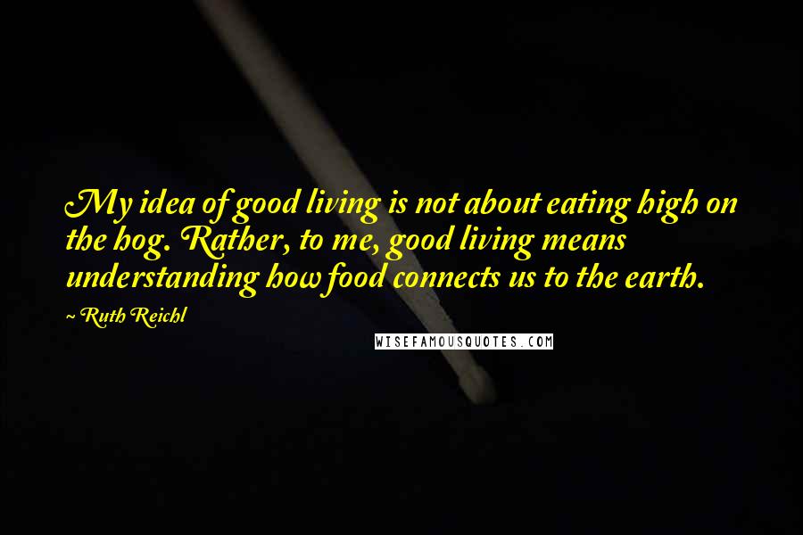 Ruth Reichl Quotes: My idea of good living is not about eating high on the hog. Rather, to me, good living means understanding how food connects us to the earth.