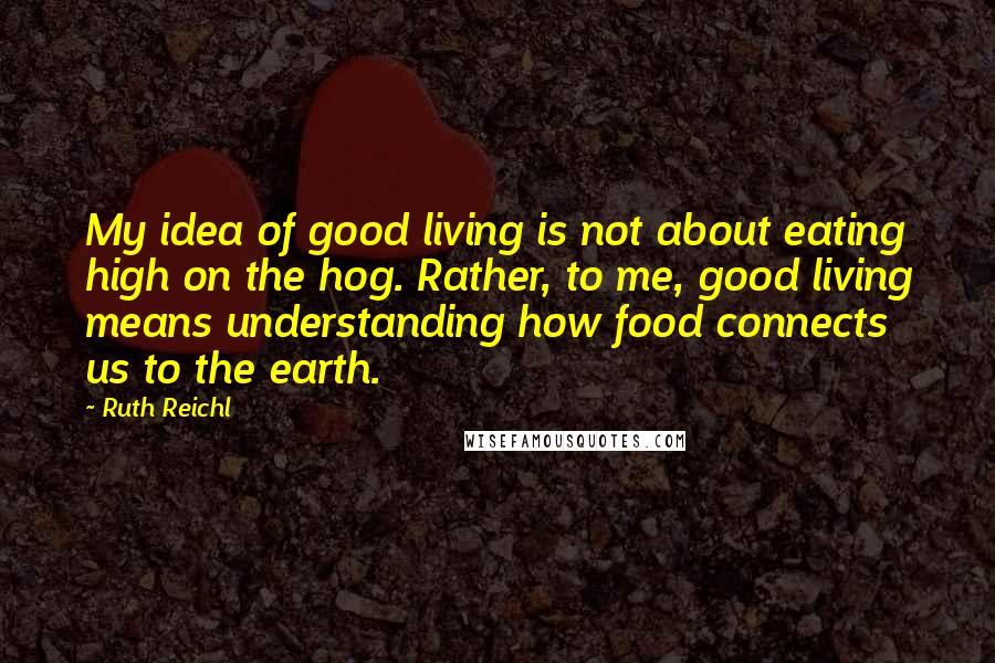 Ruth Reichl Quotes: My idea of good living is not about eating high on the hog. Rather, to me, good living means understanding how food connects us to the earth.