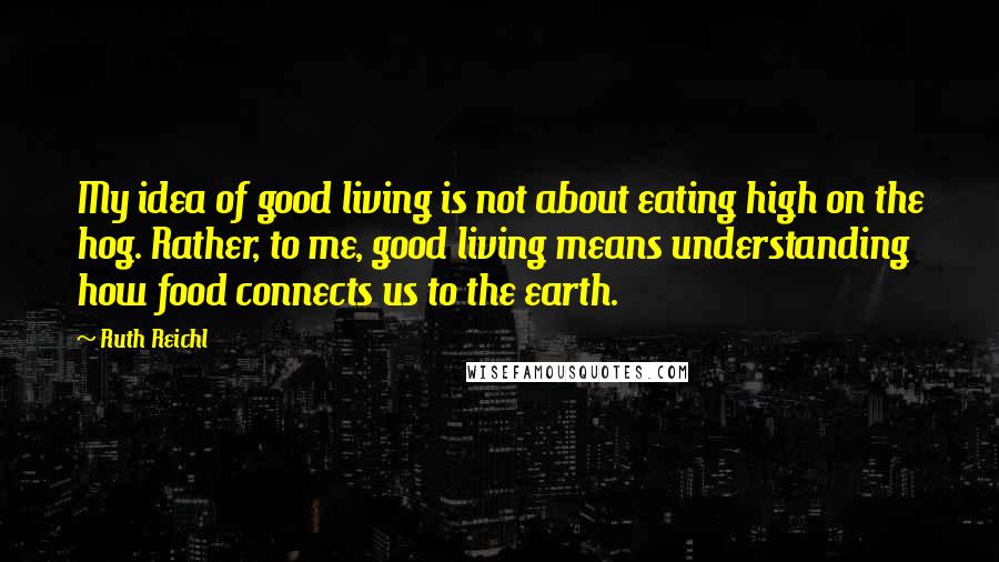 Ruth Reichl Quotes: My idea of good living is not about eating high on the hog. Rather, to me, good living means understanding how food connects us to the earth.