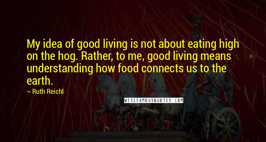 Ruth Reichl Quotes: My idea of good living is not about eating high on the hog. Rather, to me, good living means understanding how food connects us to the earth.