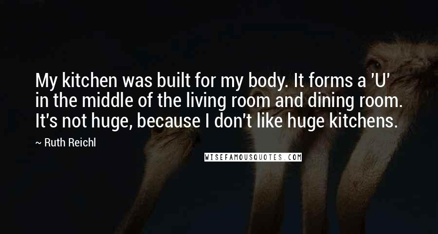 Ruth Reichl Quotes: My kitchen was built for my body. It forms a 'U' in the middle of the living room and dining room. It's not huge, because I don't like huge kitchens.