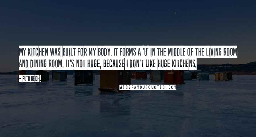 Ruth Reichl Quotes: My kitchen was built for my body. It forms a 'U' in the middle of the living room and dining room. It's not huge, because I don't like huge kitchens.