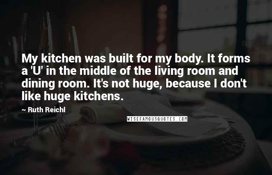 Ruth Reichl Quotes: My kitchen was built for my body. It forms a 'U' in the middle of the living room and dining room. It's not huge, because I don't like huge kitchens.