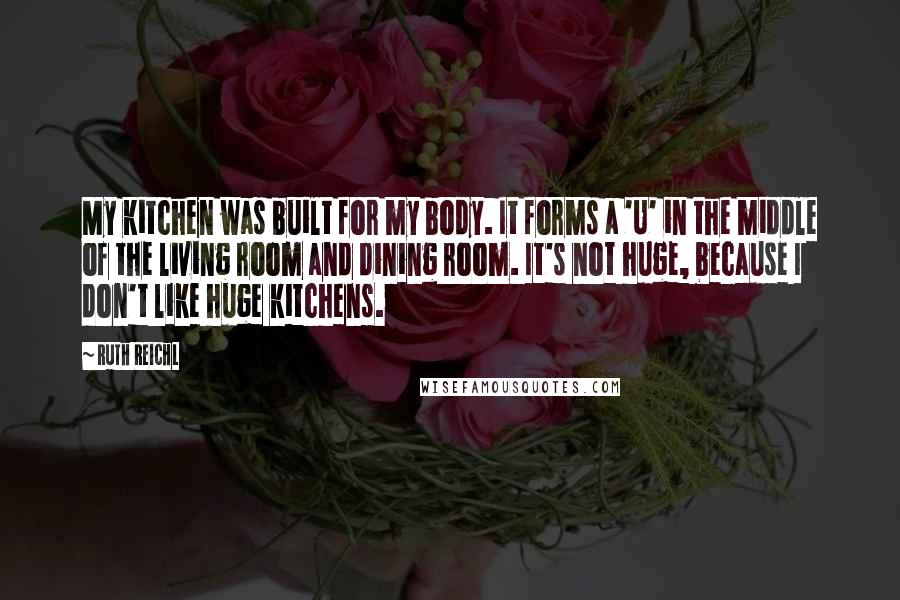 Ruth Reichl Quotes: My kitchen was built for my body. It forms a 'U' in the middle of the living room and dining room. It's not huge, because I don't like huge kitchens.