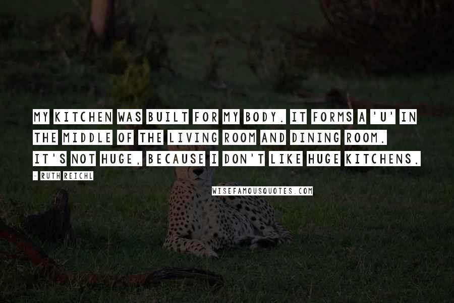 Ruth Reichl Quotes: My kitchen was built for my body. It forms a 'U' in the middle of the living room and dining room. It's not huge, because I don't like huge kitchens.