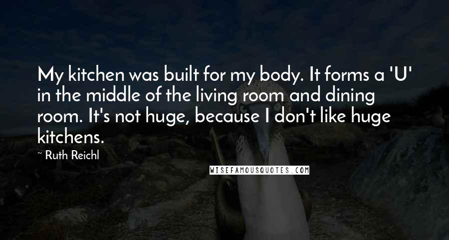 Ruth Reichl Quotes: My kitchen was built for my body. It forms a 'U' in the middle of the living room and dining room. It's not huge, because I don't like huge kitchens.