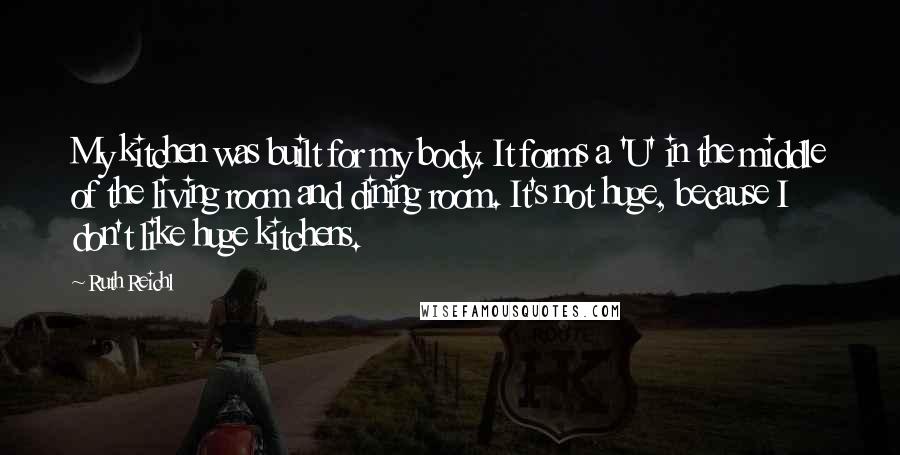 Ruth Reichl Quotes: My kitchen was built for my body. It forms a 'U' in the middle of the living room and dining room. It's not huge, because I don't like huge kitchens.