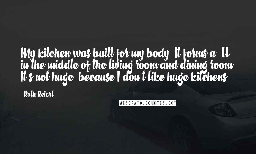 Ruth Reichl Quotes: My kitchen was built for my body. It forms a 'U' in the middle of the living room and dining room. It's not huge, because I don't like huge kitchens.