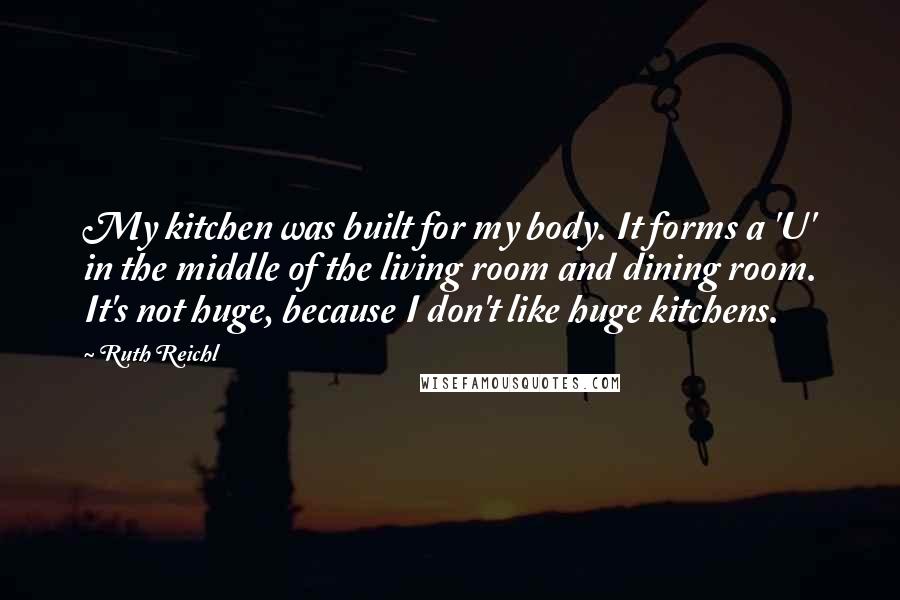 Ruth Reichl Quotes: My kitchen was built for my body. It forms a 'U' in the middle of the living room and dining room. It's not huge, because I don't like huge kitchens.