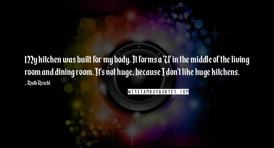 Ruth Reichl Quotes: My kitchen was built for my body. It forms a 'U' in the middle of the living room and dining room. It's not huge, because I don't like huge kitchens.