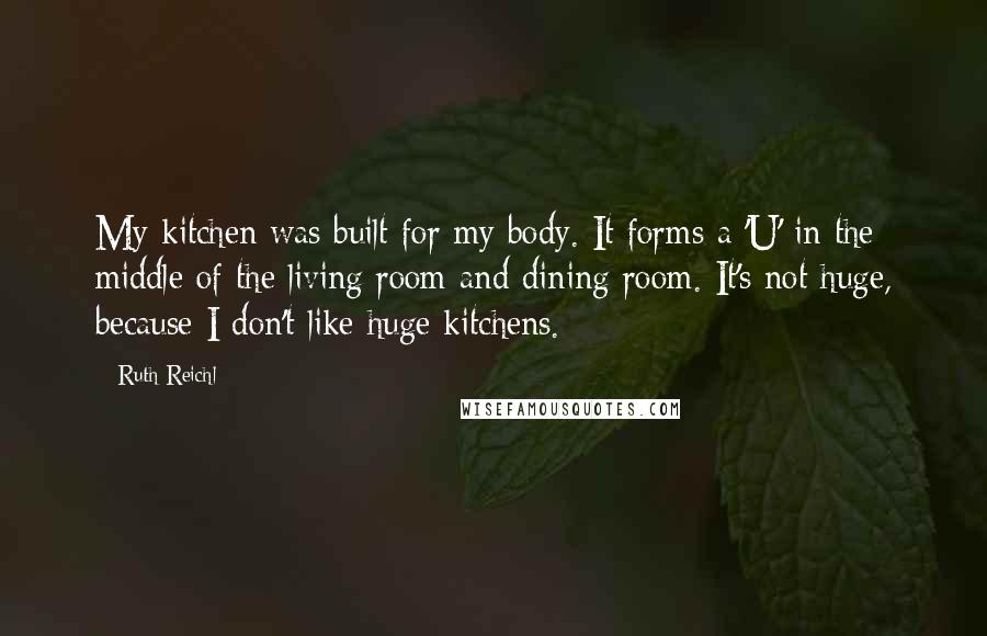 Ruth Reichl Quotes: My kitchen was built for my body. It forms a 'U' in the middle of the living room and dining room. It's not huge, because I don't like huge kitchens.
