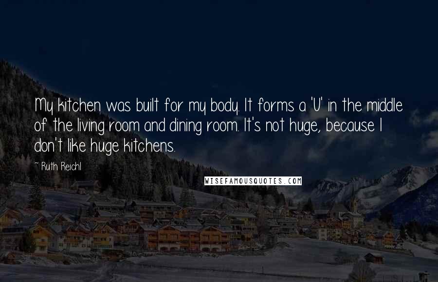 Ruth Reichl Quotes: My kitchen was built for my body. It forms a 'U' in the middle of the living room and dining room. It's not huge, because I don't like huge kitchens.