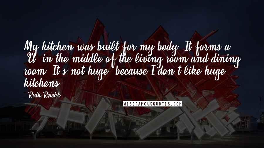 Ruth Reichl Quotes: My kitchen was built for my body. It forms a 'U' in the middle of the living room and dining room. It's not huge, because I don't like huge kitchens.