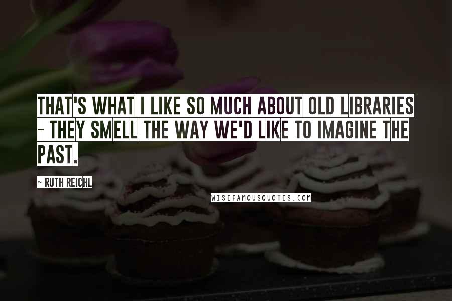 Ruth Reichl Quotes: That's what I like so much about old libraries - they smell the way we'd like to imagine the past.