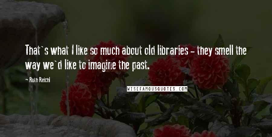 Ruth Reichl Quotes: That's what I like so much about old libraries - they smell the way we'd like to imagine the past.