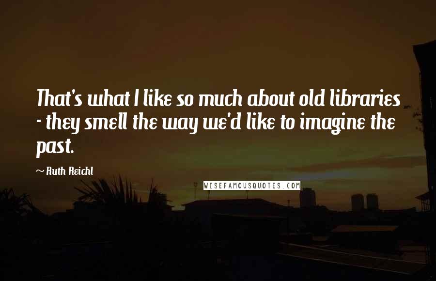 Ruth Reichl Quotes: That's what I like so much about old libraries - they smell the way we'd like to imagine the past.