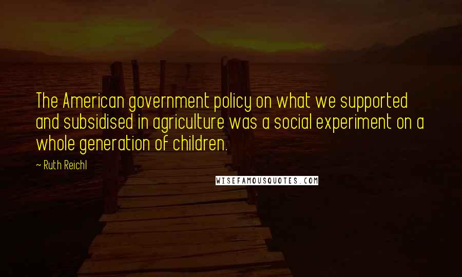 Ruth Reichl Quotes: The American government policy on what we supported and subsidised in agriculture was a social experiment on a whole generation of children.