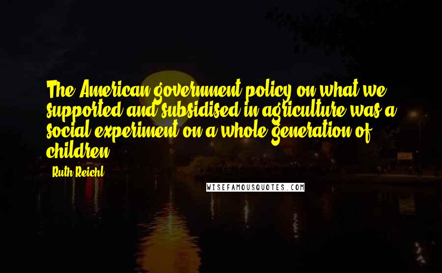 Ruth Reichl Quotes: The American government policy on what we supported and subsidised in agriculture was a social experiment on a whole generation of children.