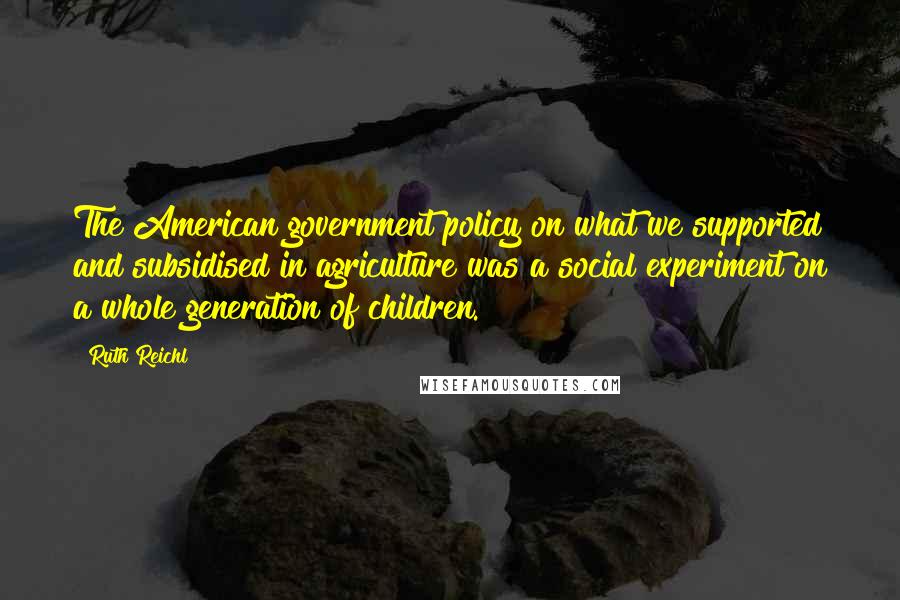 Ruth Reichl Quotes: The American government policy on what we supported and subsidised in agriculture was a social experiment on a whole generation of children.