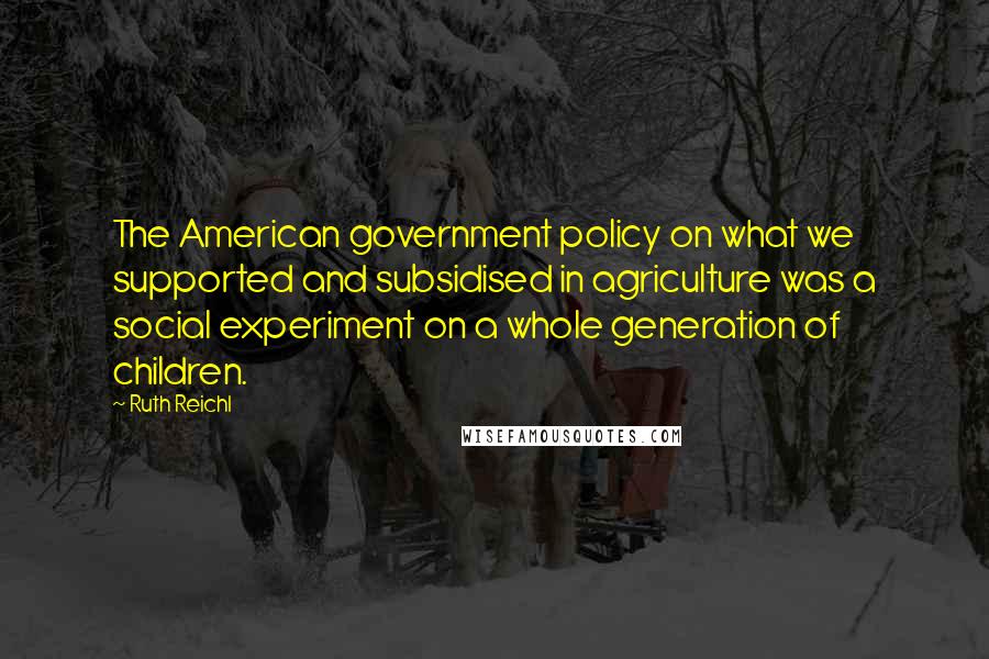 Ruth Reichl Quotes: The American government policy on what we supported and subsidised in agriculture was a social experiment on a whole generation of children.