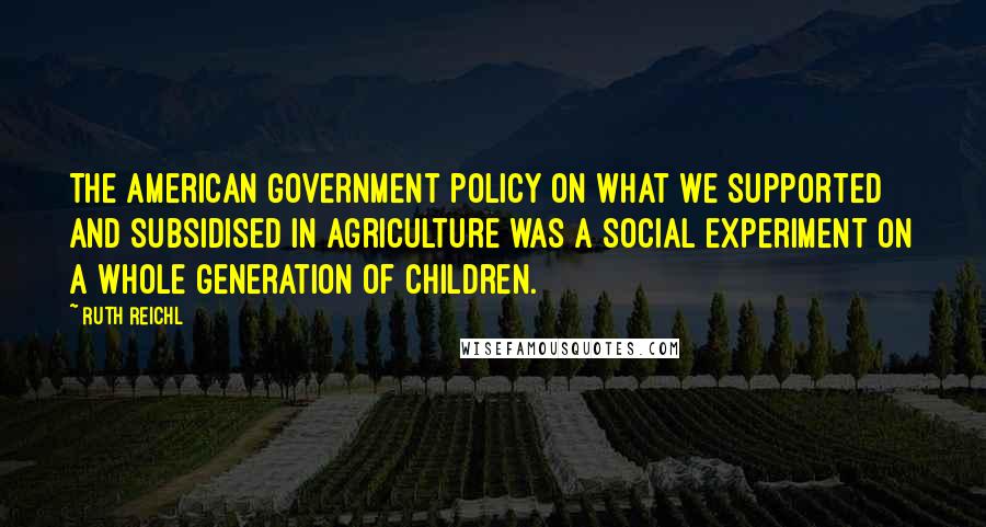 Ruth Reichl Quotes: The American government policy on what we supported and subsidised in agriculture was a social experiment on a whole generation of children.