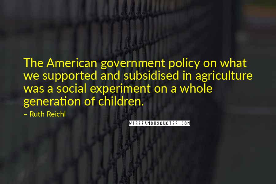 Ruth Reichl Quotes: The American government policy on what we supported and subsidised in agriculture was a social experiment on a whole generation of children.