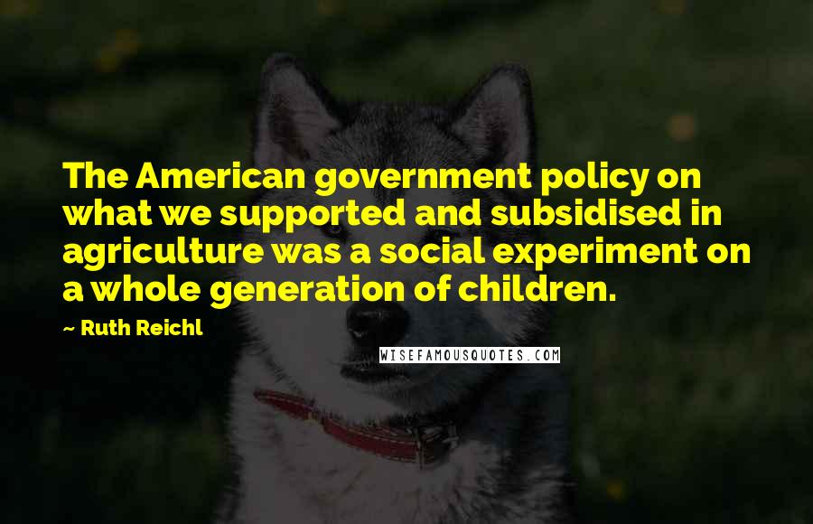 Ruth Reichl Quotes: The American government policy on what we supported and subsidised in agriculture was a social experiment on a whole generation of children.