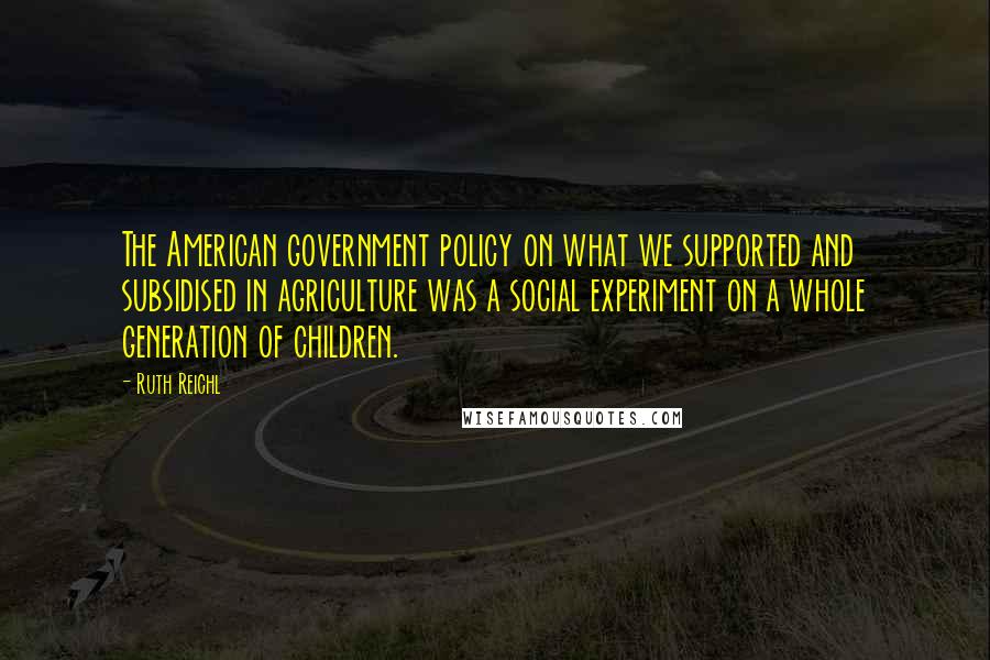 Ruth Reichl Quotes: The American government policy on what we supported and subsidised in agriculture was a social experiment on a whole generation of children.