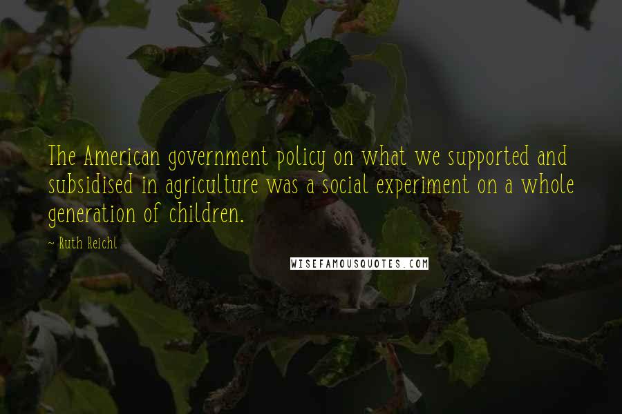 Ruth Reichl Quotes: The American government policy on what we supported and subsidised in agriculture was a social experiment on a whole generation of children.