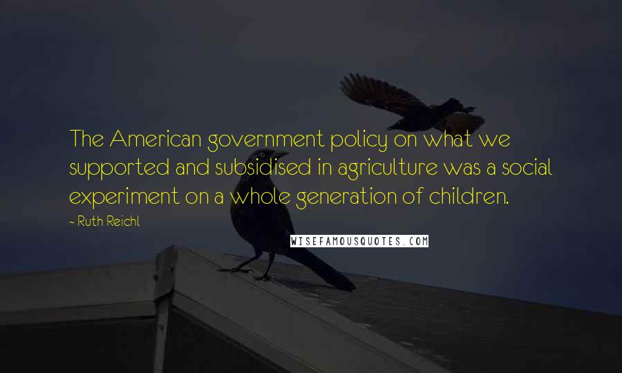 Ruth Reichl Quotes: The American government policy on what we supported and subsidised in agriculture was a social experiment on a whole generation of children.
