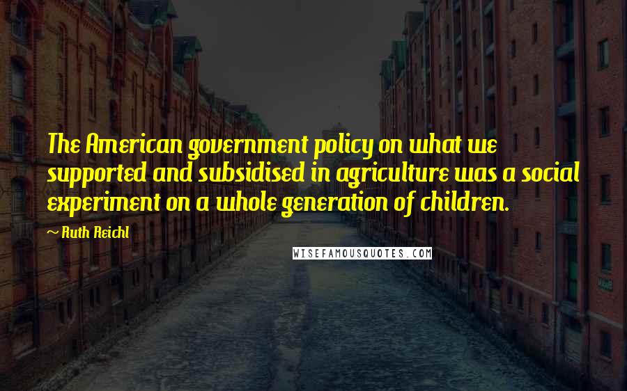 Ruth Reichl Quotes: The American government policy on what we supported and subsidised in agriculture was a social experiment on a whole generation of children.